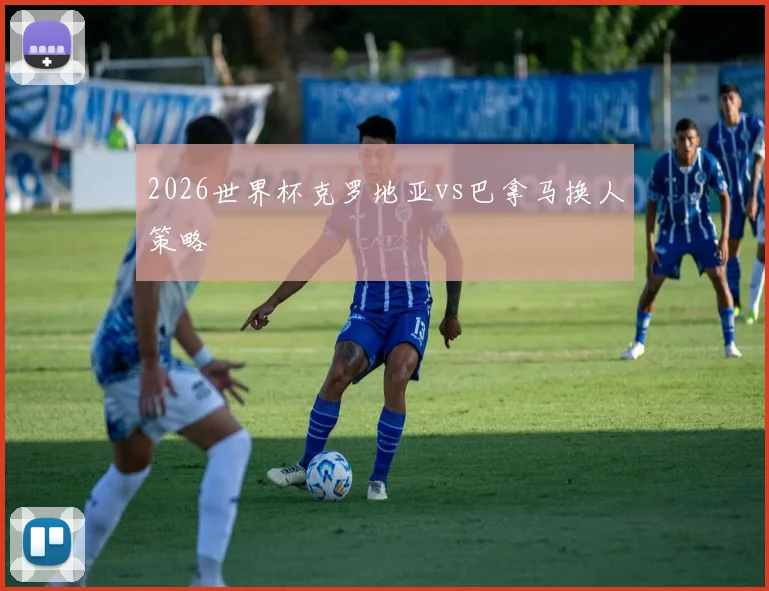 2026世界杯克罗地亚vs巴拿马换人策略