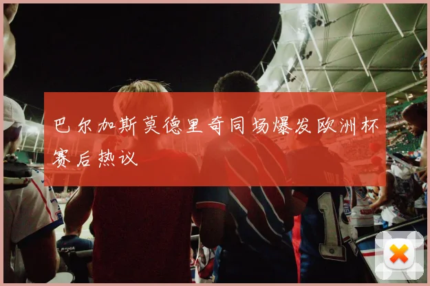巴尔加斯莫德里奇同场爆发欧洲杯赛后热议