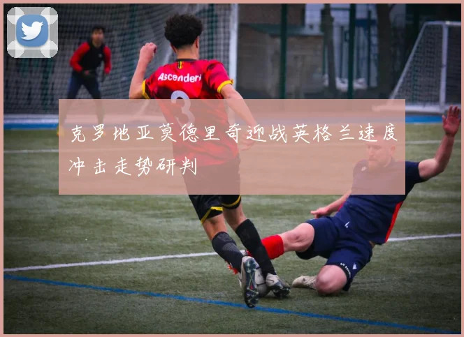 克罗地亚莫德里奇迎战英格兰速度冲击走势研判