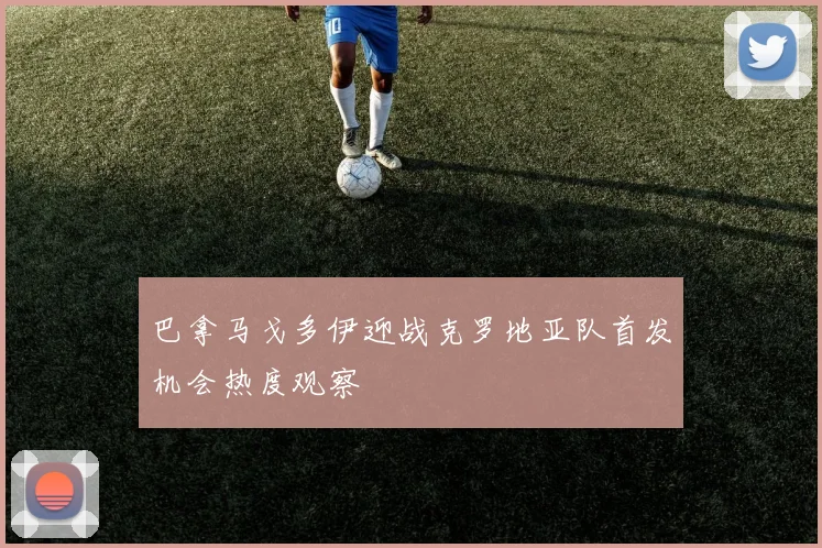 巴拿马戈多伊迎战克罗地亚队首发机会热度观察