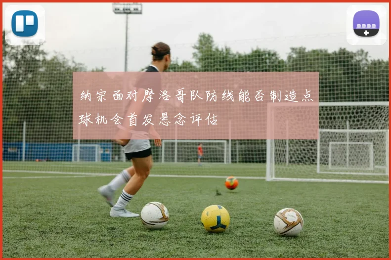 纳宗面对摩洛哥队防线能否制造点球机会首发悬念评估