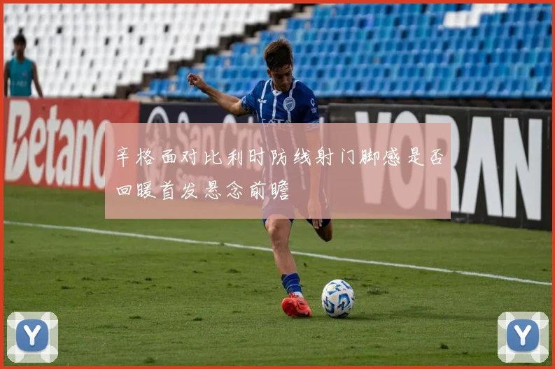 辛格面对比利时防线射门脚感是否回暖首发悬念前瞻