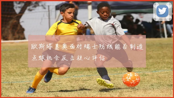 欧斯塔基奥面对瑞士防线能否制造点球机会反击核心评估