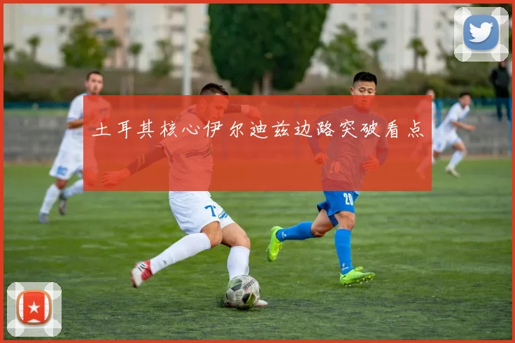 土耳其核心伊尔迪兹边路突破看点