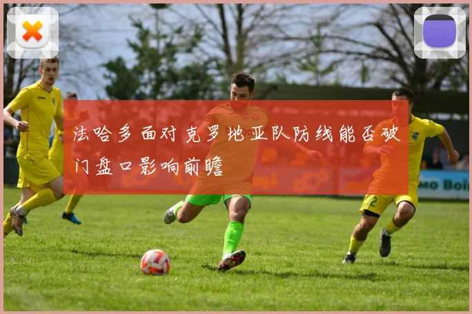 法哈多面对克罗地亚队防线能否破门盘口影响前瞻