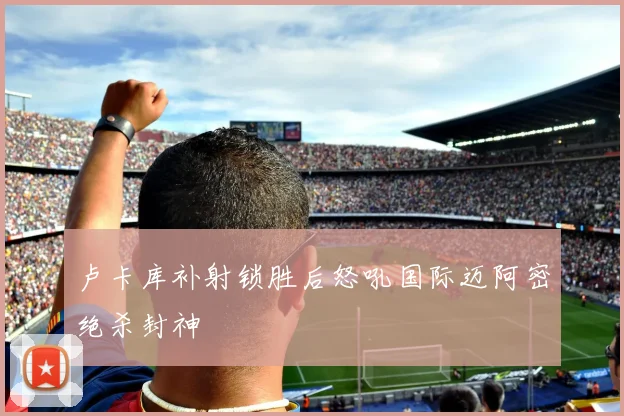卢卡库补射锁胜后怒吼国际迈阿密绝杀封神