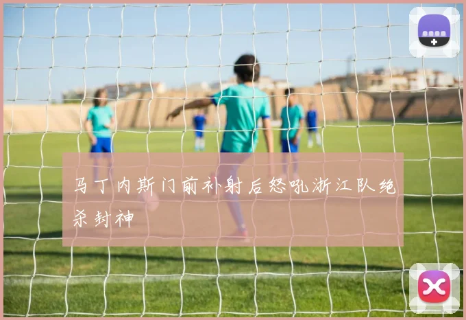 马丁内斯门前补射后怒吼浙江队绝杀封神