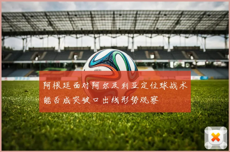 阿根廷面对阿尔及利亚定位球战术能否成突破口出线形势观察