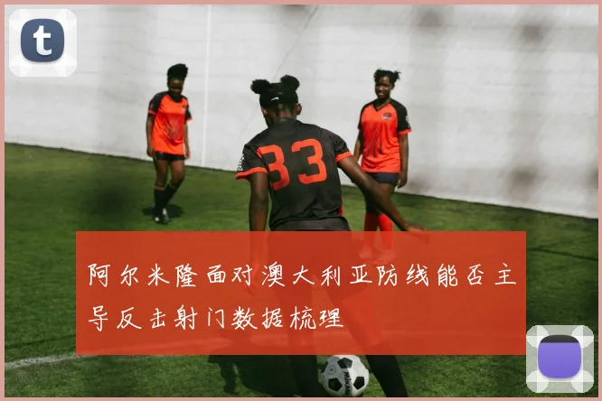 阿尔米隆面对澳大利亚防线能否主导反击射门数据梳理