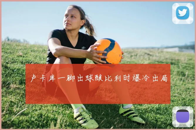 卢卡库一脚出球酿比利时爆冷出局