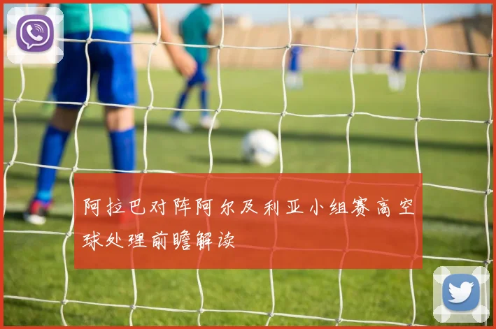 阿拉巴对阵阿尔及利亚小组赛高空球处理前瞻解读