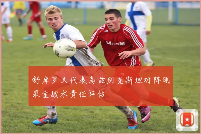 舒库罗夫代表乌兹别克斯坦对阵刚果金战术责任评估