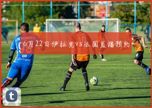 6月22日伊拉克vs法国直播预约